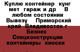 Куплю контейнер, кунг, мет. гараж и др. . В любом состоянии! Вывезу! - Приморский край, Владивосток г. Бизнес » Спецконструкции, контейнеры, киоски   